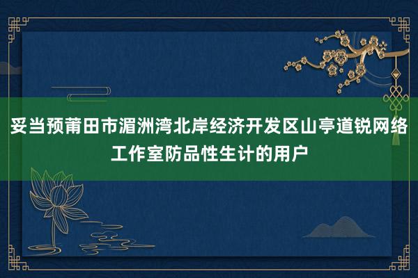 妥当预莆田市湄洲湾北岸经济开发区山亭道锐网络工作室防品性生计的用户